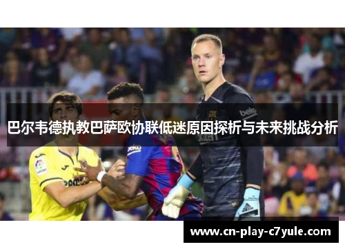 巴尔韦德执教巴萨欧协联低迷原因探析与未来挑战分析 巴尔韦德执教巴萨欧协联低迷原因探析与未来挑战分析