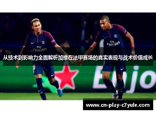 从技术到影响力全面解析加维在法甲赛场的真实表现与战术价值成长
