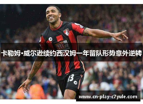卡勒姆·威尔逊续约西汉姆一年留队形势意外逆转