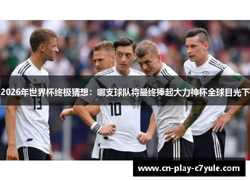 2026年世界杯终极猜想：哪支球队将最终捧起大力神杯全球目光下