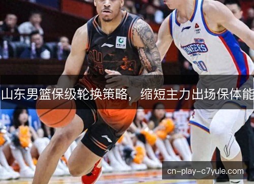 山东男篮保级轮换策略，缩短主力出场保体能